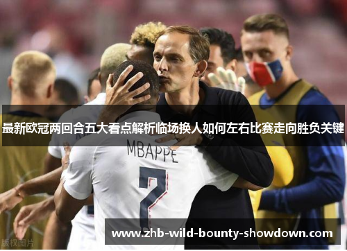 最新欧冠两回合五大看点解析临场换人如何左右比赛走向胜负关键