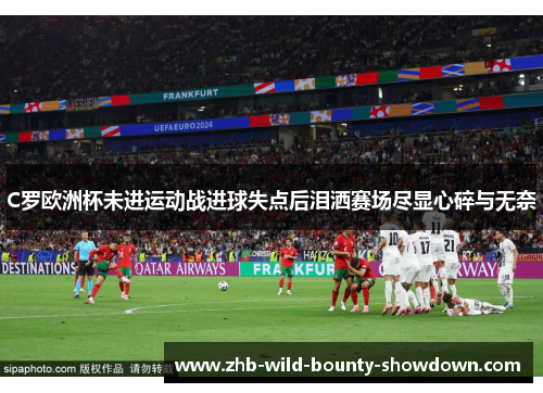 C罗欧洲杯未进运动战进球失点后泪洒赛场尽显心碎与无奈