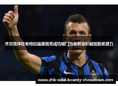 齐尔克泽在老特拉福德首秀成功破门为曼联添彩展现新星潜力