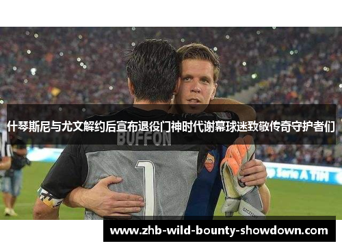 什琴斯尼与尤文解约后宣布退役门神时代谢幕球迷致敬传奇守护者们